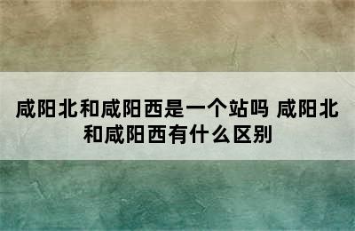 咸阳北和咸阳西是一个站吗 咸阳北和咸阳西有什么区别